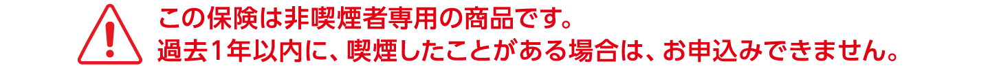 この保険は非喫煙者専用の商品です。過去１年以内に、喫煙したことがある場合は、お申込みできません。